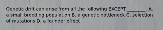 Genetic drift can arise from all the following EXCEPT ________. A. a small breeding population B. a genetic bottleneck C. selection of mutations D. a founder effect