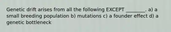 Genetic drift arises from all the following EXCEPT ________. a) a small breeding population b) mutations c) a founder effect d) a genetic bottleneck