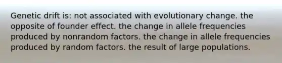 ​Genetic drift is: ​not associated with evolutionary change. ​the opposite of founder effect. ​the change in allele frequencies produced by nonrandom factors. ​the change in allele frequencies produced by random factors. ​the result of large populations.