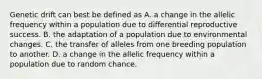 Genetic drift can best be defined as A. a change in the allelic frequency within a population due to differential reproductive success. B. the adaptation of a population due to environmental changes. C. the transfer of alleles from one breeding population to another. D. a change in the allelic frequency within a population due to random chance.