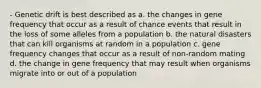 - Genetic drift is best described as a. the changes in gene frequency that occur as a result of chance events that result in the loss of some alleles from a population b. the natural disasters that can kill organisms at random in a population c. gene frequency changes that occur as a result of non-random mating d. the change in gene frequency that may result when organisms migrate into or out of a population