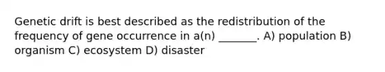 Genetic drift is best described as the redistribution of the frequency of gene occurrence in a(n) _______. A) population B) organism C) ecosystem D) disaster