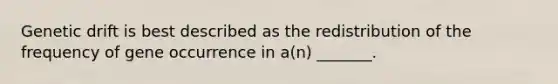 Genetic drift is best described as the redistribution of the frequency of gene occurrence in a(n) _______.