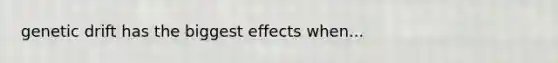 genetic drift has the biggest effects when...