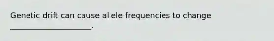 Genetic drift can cause allele frequencies to change _____________________.