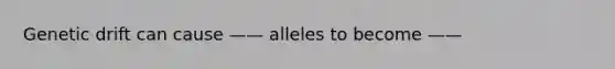 Genetic drift can cause —— alleles to become ——