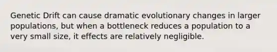 Genetic Drift can cause dramatic evolutionary changes in larger populations, but when a bottleneck reduces a population to a very small size, it effects are relatively negligible.