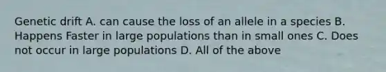 Genetic drift A. can cause the loss of an allele in a species B. Happens Faster in large populations than in small ones C. Does not occur in large populations D. All of the above