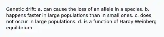 Genetic drift: a. can cause the loss of an allele in a species. b. happens faster in large populations than in small ones. c. does not occur in large populations. d. is a function of Hardy-Weinberg equilibrium.