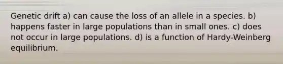 Genetic drift a) can cause the loss of an allele in a species. b) happens faster in large populations than in small ones. c) does not occur in large populations. d) is a function of Hardy-Weinberg equilibrium.