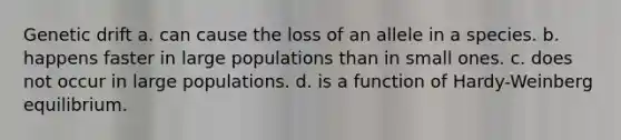 Genetic drift a. can cause the loss of an allele in a species. b. happens faster in large populations than in small ones. c. does not occur in large populations. d. is a function of Hardy-Weinberg equilibrium.