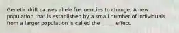 Genetic drift causes allele frequencies to change. A new population that is established by a small number of individuals from a larger population is called the _____ effect.