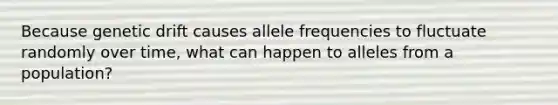 Because genetic drift causes allele frequencies to fluctuate randomly over time, what can happen to alleles from a population?