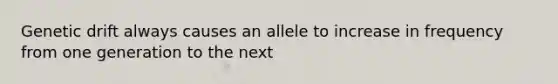 Genetic drift always causes an allele to increase in frequency from one generation to the next