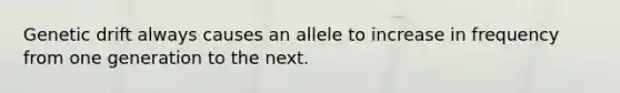 Genetic drift always causes an allele to increase in frequency from one generation to the next.