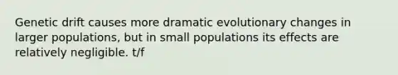 Genetic drift causes more dramatic evolutionary changes in larger populations, but in small populations its effects are relatively negligible. t/f