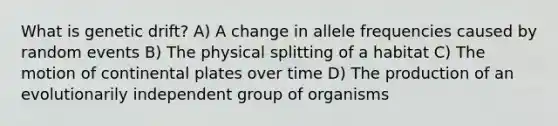 What is genetic drift? A) A change in allele frequencies caused by random events B) The physical splitting of a habitat C) The motion of continental plates over time D) The production of an evolutionarily independent group of organisms