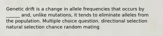 Genetic drift is a change in allele frequencies that occurs by ______ and, unlike mutations, it tends to eliminate alleles from the population. Multiple choice question. directional selection natural selection chance random mating