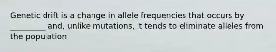 Genetic drift is a change in allele frequencies that occurs by _________ and, unlike mutations, it tends to eliminate alleles from the population