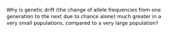 Why is genetic drift (the change of allele frequencies from one generation to the next due to chance alone) much greater in a very small populations, compared to a very large population?