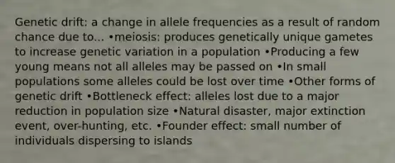 Genetic drift: a change in allele frequencies as a result of random chance due to... •meiosis: produces genetically unique gametes to increase genetic variation in a population •Producing a few young means not all alleles may be passed on •In small populations some alleles could be lost over time •Other forms of genetic drift •Bottleneck effect: alleles lost due to a major reduction in population size •Natural disaster, major extinction event, over-hunting, etc. •Founder effect: small number of individuals dispersing to islands