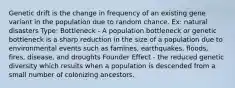 Genetic drift is the change in frequency of an existing gene variant in the population due to random chance. Ex: natural disasters Type: Bottleneck - A population bottleneck or genetic bottleneck is a sharp reduction in the size of a population due to environmental events such as famines, earthquakes, floods, fires, disease, and droughts Founder Effect - the reduced genetic diversity which results when a population is descended from a small number of colonizing ancestors.