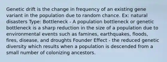 Genetic drift is the change in frequency of an existing gene variant in the population due to random chance. Ex: natural disasters Type: Bottleneck - A population bottleneck or genetic bottleneck is a sharp reduction in the size of a population due to environmental events such as famines, earthquakes, floods, fires, disease, and droughts Founder Effect - the reduced genetic diversity which results when a population is descended from a small number of colonizing ancestors.