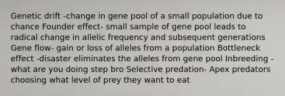 Genetic drift -change in gene pool of a small population due to chance Founder effect- small sample of gene pool leads to radical change in allelic frequency and subsequent generations Gene flow- gain or loss of alleles from a population Bottleneck effect -disaster eliminates the alleles from gene pool Inbreeding -what are you doing step bro Selective predation- Apex predators choosing what level of prey they want to eat