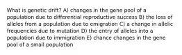 What is genetic drift? A) changes in the gene pool of a population due to differential reproductive success B) the loss of alleles from a population due to emigration C) a change in allelic frequencies due to mutation D) the entry of alleles into a population due to immigration E) chance changes in the gene pool of a small population