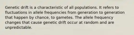 Genetic drift is a characteristic of all populations. It refers to fluctuations in allele frequencies from generation to generation that happen by chance, to gametes. The allele frequency changes that cause genetic drift occur at random and are unpredictable.