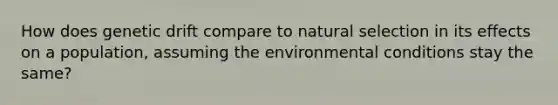 How does <a href='https://www.questionai.com/knowledge/kiDrgjXyQn-genetic-drift' class='anchor-knowledge'>genetic drift</a> compare to <a href='https://www.questionai.com/knowledge/kAcbTwWr3l-natural-selection' class='anchor-knowledge'>natural selection</a> in its effects on a population, assuming the environmental conditions stay the same?