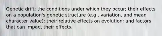 Genetic drift: the conditions under which they occur; their effects on a population's genetic structure (e.g., variation, and mean character value); their relative effects on evolution; and factors that can impact their effects.