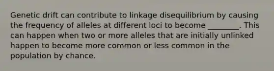 Genetic drift can contribute to linkage disequilibrium by causing the frequency of alleles at different loci to become ________. This can happen when two or more alleles that are initially unlinked happen to become more common or less common in the population by chance.