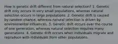 How is genetic drift different from natural selection? 1. Genetic drift only occurs in very small populations, whereas natural selection occurs in large populations. 2. Genetic drift is caused by random chance, whereas natural selection is driven by environmental influences. 3. Genetic drift occurs over the course of one generation, whereas natural selection requires many generations. 4. Genetic drift occurs when individuals migrate and reproduce with individuals from other populations.