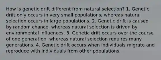 How is genetic drift different from natural selection? 1. Genetic drift only occurs in very small populations, whereas natural selection occurs in large populations. 2. Genetic drift is caused by random chance, whereas natural selection is driven by environmental influences. 3. Genetic drift occurs over the course of one generation, whereas natural selection requires many generations. 4. Genetic drift occurs when individuals migrate and reproduce with individuals from other populations.