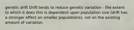 genetic drift Drift tends to reduce genetic variation - the extent to which it does this is dependent upon population size (drift has a stronger effect on smaller populations), not on the existing amount of variation.