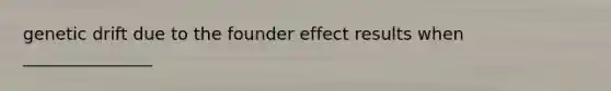 genetic drift due to the founder effect results when _______________