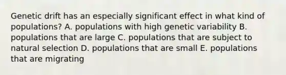 Genetic drift has an especially significant effect in what kind of populations? A. populations with high genetic variability B. populations that are large C. populations that are subject to natural selection D. populations that are small E. populations that are migrating