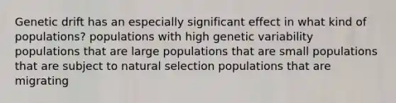 Genetic drift has an especially significant effect in what kind of populations? populations with high genetic variability populations that are large populations that are small populations that are subject to natural selection populations that are migrating