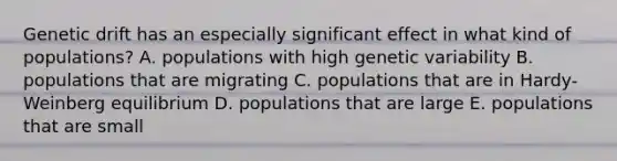 Genetic drift has an especially significant effect in what kind of populations? A. populations with high genetic variability B. populations that are migrating C. populations that are in Hardy-Weinberg equilibrium D. populations that are large E. populations that are small