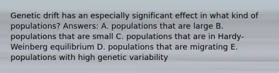 Genetic drift has an especially significant effect in what kind of populations? Answers: A. populations that are large B. populations that are small C. populations that are in Hardy-Weinberg equilibrium D. populations that are migrating E. populations with high genetic variability