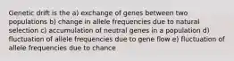 Genetic drift is the a) exchange of genes between two populations b) change in allele frequencies due to natural selection c) accumulation of neutral genes in a population d) fluctuation of allele frequencies due to gene flow e) fluctuation of allele frequencies due to chance