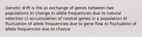 Genetic drift is the a) exchange of genes between two populations b) change in allele frequencies due to natural selection c) accumulation of neutral genes in a population d) fluctuation of allele frequencies due to gene flow e) fluctuation of allele frequencies due to chance