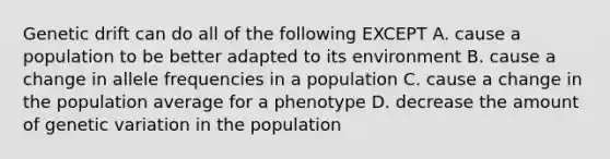 Genetic drift can do all of the following EXCEPT A. cause a population to be better adapted to its environment B. cause a change in allele frequencies in a population C. cause a change in the population average for a phenotype D. decrease the amount of genetic variation in the population