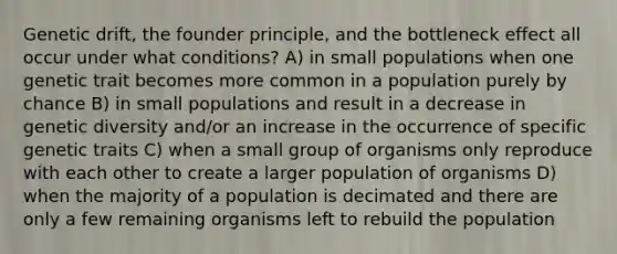 Genetic drift, the founder principle, and the bottleneck effect all occur under what conditions? A) in small populations when one genetic trait becomes more common in a population purely by chance B) in small populations and result in a decrease in genetic diversity and/or an increase in the occurrence of specific genetic traits C) when a small group of organisms only reproduce with each other to create a larger population of organisms D) when the majority of a population is decimated and there are only a few remaining organisms left to rebuild the population