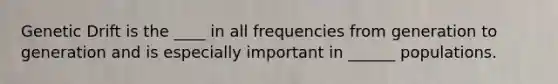 Genetic Drift is the ____ in all frequencies from generation to generation and is especially important in ______ populations.