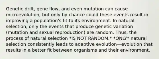 Genetic drift, gene flow, and even mutation can cause microevolution, but only by chance could these events result in improving a population's fit to its environment. In natural selection, only the events that produce genetic variation (mutation and sexual reproduction) are random. Thus, the process of natural selection *IS NOT RANDOM.* *ONLY* natural selection consistently leads to adaptive evolution—evolution that results in a better fit between organisms and their environment.