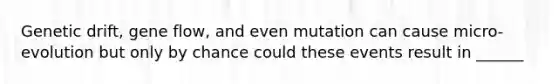 Genetic drift, gene flow, and even mutation can cause micro-evolution but only by chance could these events result in ______