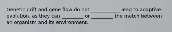 Genetic drift and gene flow do not ____________ lead to adaptive evolution, as they can _________ or _________ the match between an organism and its environment.