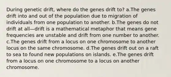 During genetic drift, where do the genes drift to? a.The genes drift into and out of the population due to migration of individuals from one population to another. b.The genes do not drift at all—drift is a mathematical metaphor that means gene frequencies are unstable and drift from one number to another. c.The genes drift from a locus on one chromosome to another locus on the same chromosome. d.The genes drift out on a raft to sea to found new populations on islands. e.The genes drift from a locus on one chromosome to a locus on another chromosome.